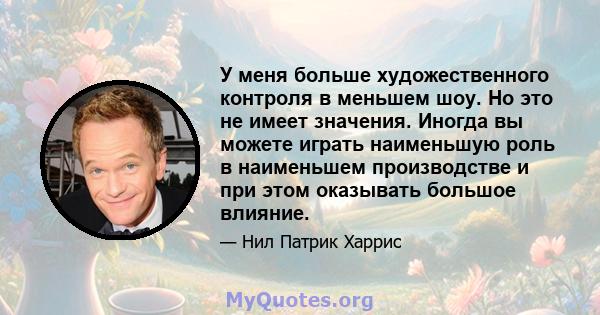 У меня больше художественного контроля в меньшем шоу. Но это не имеет значения. Иногда вы можете играть наименьшую роль в наименьшем производстве и при этом оказывать большое влияние.