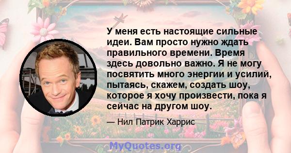 У меня есть настоящие сильные идеи. Вам просто нужно ждать правильного времени. Время здесь довольно важно. Я не могу посвятить много энергии и усилий, пытаясь, скажем, создать шоу, которое я хочу произвести, пока я