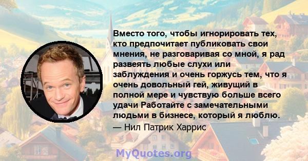 Вместо того, чтобы игнорировать тех, кто предпочитает публиковать свои мнения, не разговаривая со мной, я рад развеять любые слухи или заблуждения и очень горжусь тем, что я очень довольный гей, живущий в полной мере и