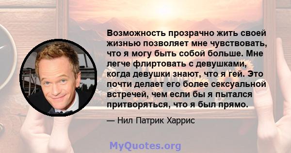 Возможность прозрачно жить своей жизнью позволяет мне чувствовать, что я могу быть собой больше. Мне легче флиртовать с девушками, когда девушки знают, что я гей. Это почти делает его более сексуальной встречей, чем