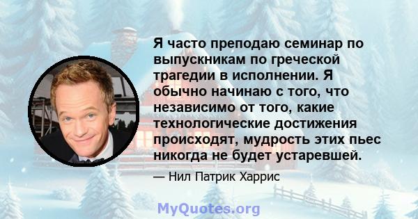 Я часто преподаю семинар по выпускникам по греческой трагедии в исполнении. Я обычно начинаю с того, что независимо от того, какие технологические достижения происходят, мудрость этих пьес никогда не будет устаревшей.