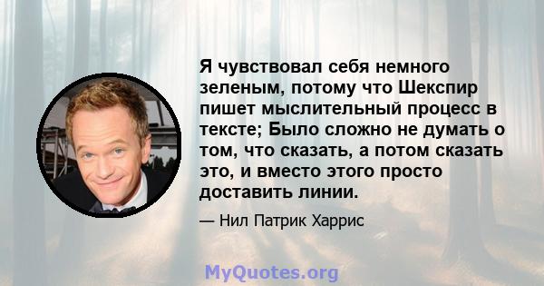 Я чувствовал себя немного зеленым, потому что Шекспир пишет мыслительный процесс в тексте; Было сложно не думать о том, что сказать, а потом сказать это, и вместо этого просто доставить линии.