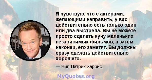 Я чувствую, что с актерами, желающими направить, у вас действительно есть только один или два выстрела. Вы не можете просто сделать кучу маленьких независимых фильмов, а затем, наконец, его заметят. Вы должны сразу