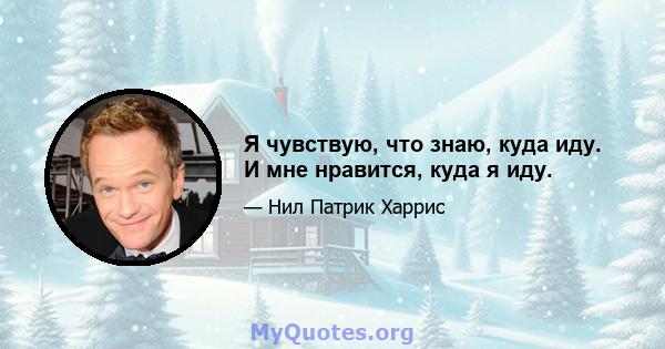 Я чувствую, что знаю, куда иду. И мне нравится, куда я иду.