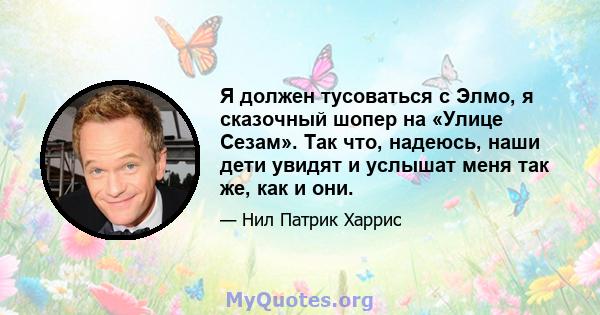 Я должен тусоваться с Элмо, я сказочный шопер на «Улице Сезам». Так что, надеюсь, наши дети увидят и услышат меня так же, как и они.