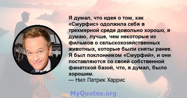 Я думал, что идея о том, как «Смурфис» одолжила себя в трехмерной среде довольно хорошо, я думаю, лучше, чем некоторые из фильмов о сельскохозяйственных животных, которые были сняты ранее. Я был поклонником «Смурфий», и 