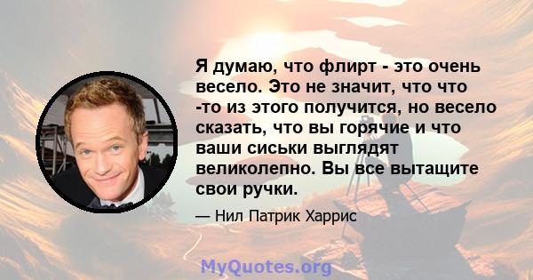 Я думаю, что флирт - это очень весело. Это не значит, что что -то из этого получится, но весело сказать, что вы горячие и что ваши сиськи выглядят великолепно. Вы все вытащите свои ручки.