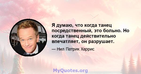 Я думаю, что когда танец посредственный, это больно. Но когда танец действительно впечатляет, он разрушает.