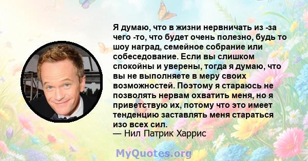 Я думаю, что в жизни нервничать из -за чего -то, что будет очень полезно, будь то шоу наград, семейное собрание или собеседование. Если вы слишком спокойны и уверены, тогда я думаю, что вы не выполняете в меру своих