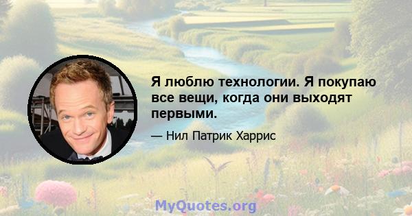 Я люблю технологии. Я покупаю все вещи, когда они выходят первыми.