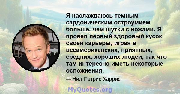 Я наслаждаюсь темным сардоническим остроумием больше, чем шутки с ножами. Я провел первый здоровый кусок своей карьеры, играя в всеамериканских, приятных, средних, хороших людей, так что там интересно иметь некоторые