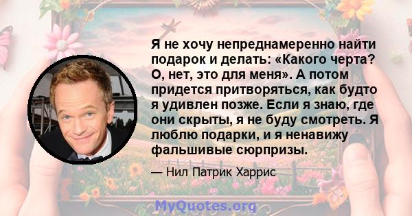 Я не хочу непреднамеренно найти подарок и делать: «Какого черта? О, нет, это для меня». А потом придется притворяться, как будто я удивлен позже. Если я знаю, где они скрыты, я не буду смотреть. Я люблю подарки, и я