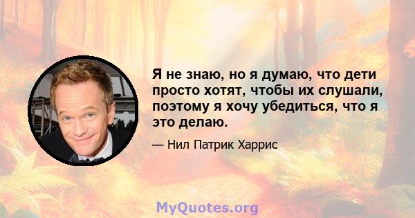 Я не знаю, но я думаю, что дети просто хотят, чтобы их слушали, поэтому я хочу убедиться, что я это делаю.