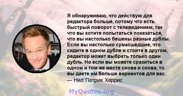 Я обнаруживаю, что действую для редактора больше, потому что есть быстрый поворот с телевидением, так что вы хотите попытаться показаться, что вы настолько бешены разные дублы. Если вы настолько сумасшедшие, что сидите