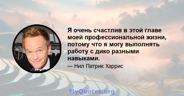 Я очень счастлив в этой главе моей профессиональной жизни, потому что я могу выполнять работу с дико разными навыками.