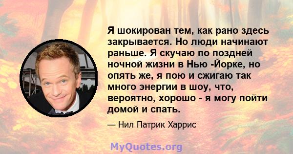 Я шокирован тем, как рано здесь закрывается. Но люди начинают раньше. Я скучаю по поздней ночной жизни в Нью -Йорке, но опять же, я пою и сжигаю так много энергии в шоу, что, вероятно, хорошо - я могу пойти домой и