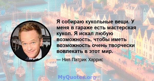 Я собираю кукольные вещи. У меня в гараже есть мастерская кукол. Я искал любую возможность, чтобы иметь возможность очень творчески вовлекать в этот мир.