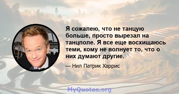 Я сожалею, что не танцую больше, просто вырезал на танцполе. Я все еще восхищаюсь теми, кому не волнует то, что о них думают другие.