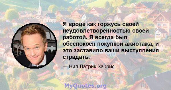 Я вроде как горжусь своей неудовлетворенностью своей работой. Я всегда был обеспокоен покупкой ажиотажа, и это заставило ваши выступления страдать.