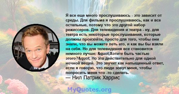 Я все еще много прослушиваюсь - это зависит от среды. Для фильма я прослушиваюсь, как и все остальные, потому что это другой набор режиссеров. Для телевидения и театра - ну, для театра есть некоторые прослушивания,