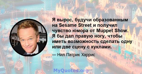 Я вырос, будучи образованным на Sesame Street и получил чувство юмора от Muppet Show. Я бы дал правую ногу, чтобы иметь возможность сделать одну или две сцену с куклами.