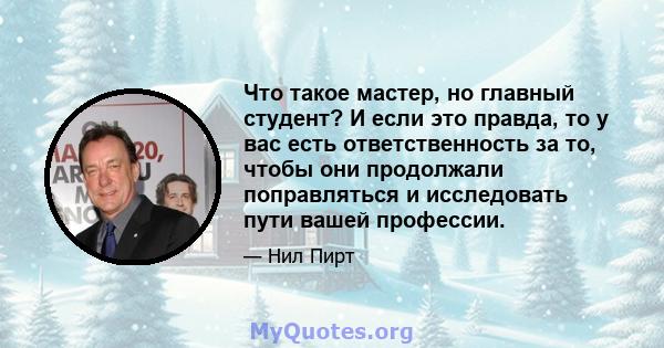 Что такое мастер, но главный студент? И если это правда, то у вас есть ответственность за то, чтобы они продолжали поправляться и исследовать пути вашей профессии.