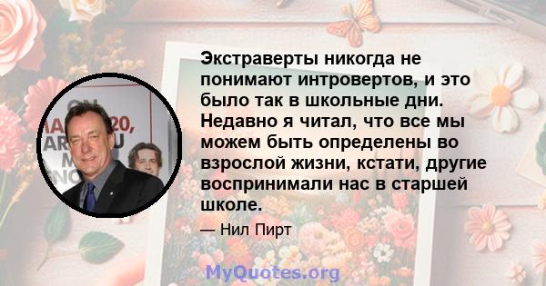 Экстраверты никогда не понимают интровертов, и это было так в школьные дни. Недавно я читал, что все мы можем быть определены во взрослой жизни, кстати, другие воспринимали нас в старшей школе.