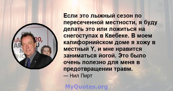 Если это лыжный сезон по пересеченной местности, я буду делать это или ложиться на снегоступах в Квебеке. В моем калифорнийском доме я хожу в местный Y, и мне нравится заниматься йогой. Это было очень полезно для меня в 