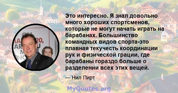 Это интересно. Я знал довольно много хороших спортсменов, которые не могут начать играть на барабанах. Большинство командных видов спорта-это плавная текучесть координации рук и физической грации, где барабаны гораздо