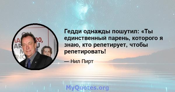 Гедди однажды пошутил: «Ты единственный парень, которого я знаю, кто репетирует, чтобы репетировать!