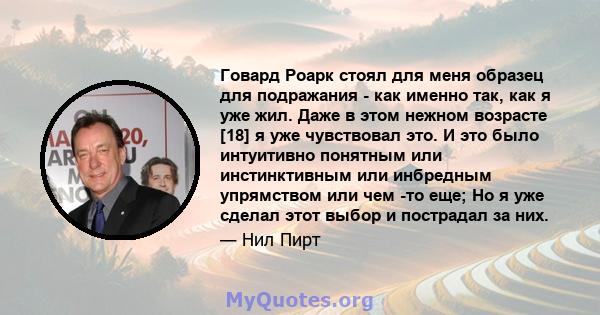 Говард Роарк стоял для меня образец для подражания - как именно так, как я уже жил. Даже в этом нежном возрасте [18] я уже чувствовал это. И это было интуитивно понятным или инстинктивным или инбредным упрямством или