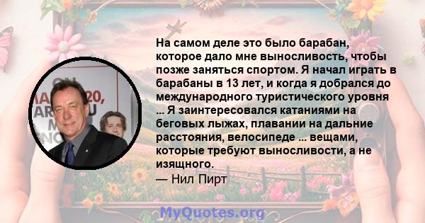 На самом деле это было барабан, которое дало мне выносливость, чтобы позже заняться спортом. Я начал играть в барабаны в 13 лет, и когда я добрался до международного туристического уровня ... Я заинтересовался катаниями 