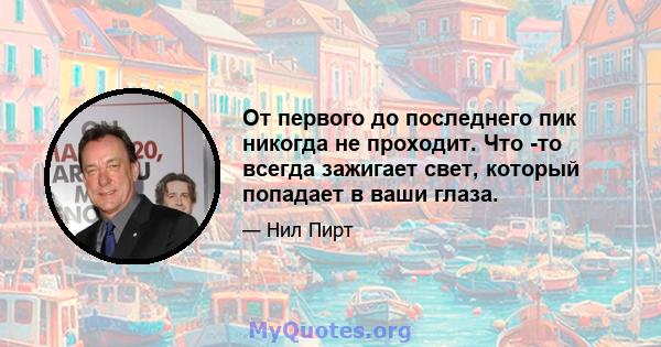 От первого до последнего пик никогда не проходит. Что -то всегда зажигает свет, который попадает в ваши глаза.