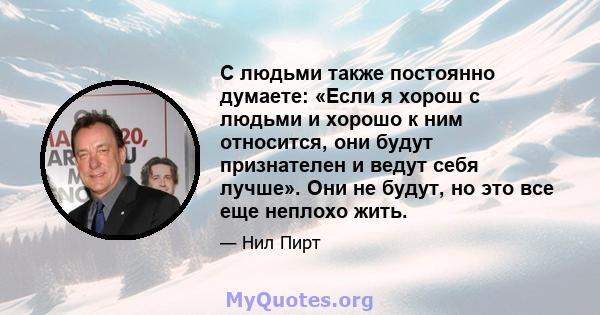 С людьми также постоянно думаете: «Если я хорош с людьми и хорошо к ним относится, они будут признателен и ведут себя лучше». Они не будут, но это все еще неплохо жить.