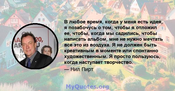 В любое время, когда у меня есть идея, я позабочусь о том, чтобы я отложил ее, чтобы, когда мы садились, чтобы написать альбом, мне не нужно мечтать все это из воздуха. Я не должен быть креативным в моменте или