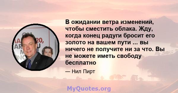 В ожидании ветра изменений, чтобы сместить облака. Жду, когда конец радуги бросит его золото на вашем пути ... вы ничего не получите ни за что. Вы не можете иметь свободу бесплатно