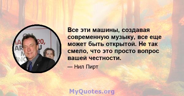 Все эти машины, создавая современную музыку, все еще может быть открытой. Не так смело, что это просто вопрос вашей честности.