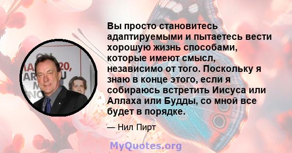 Вы просто становитесь адаптируемыми и пытаетесь вести хорошую жизнь способами, которые имеют смысл, независимо от того. Поскольку я знаю в конце этого, если я собираюсь встретить Иисуса или Аллаха или Будды, со мной все 