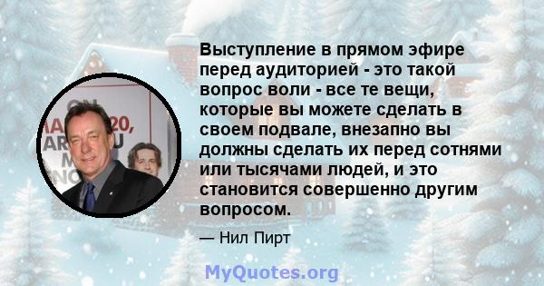 Выступление в прямом эфире перед аудиторией - это такой вопрос воли - все те вещи, которые вы можете сделать в своем подвале, внезапно вы должны сделать их перед сотнями или тысячами людей, и это становится совершенно