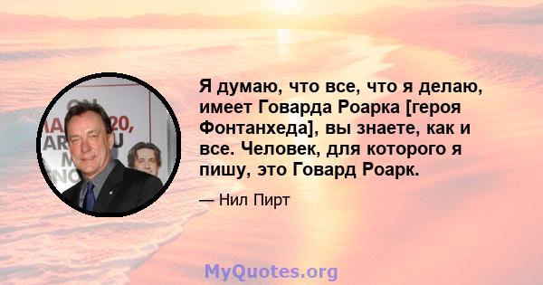 Я думаю, что все, что я делаю, имеет Говарда Роарка [героя Фонтанхеда], вы знаете, как и все. Человек, для которого я пишу, это Говард Роарк.