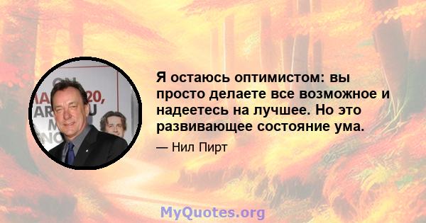 Я остаюсь оптимистом: вы просто делаете все возможное и надеетесь на лучшее. Но это развивающее состояние ума.