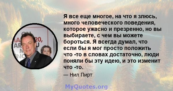 Я все еще многое, на что я злюсь, много человеческого поведения, которое ужасно и презренно, но вы выбираете, с чем вы можете бороться. Я всегда думал, что если бы я мог просто положить что -то в словах достаточно, люди 