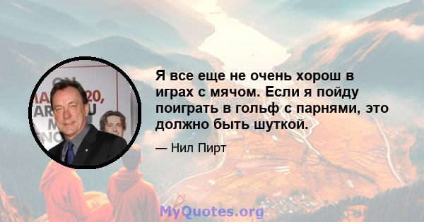 Я все еще не очень хорош в играх с мячом. Если я пойду поиграть в гольф с парнями, это должно быть шуткой.