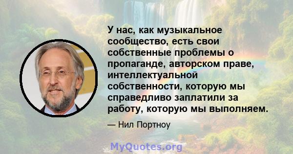 У нас, как музыкальное сообщество, есть свои собственные проблемы о пропаганде, авторском праве, интеллектуальной собственности, которую мы справедливо заплатили за работу, которую мы выполняем.