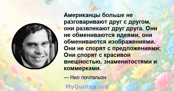 Американцы больше не разговаривают друг с другом, они развлекают друг друга. Они не обмениваются идеями, они обмениваются изображениями. Они не спорят с предложениями; Они спорят с красивой внешностью, знаменитостями и