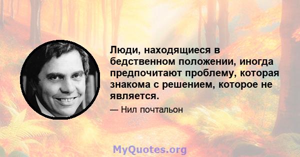 Люди, находящиеся в бедственном положении, иногда предпочитают проблему, которая знакома с решением, которое не является.