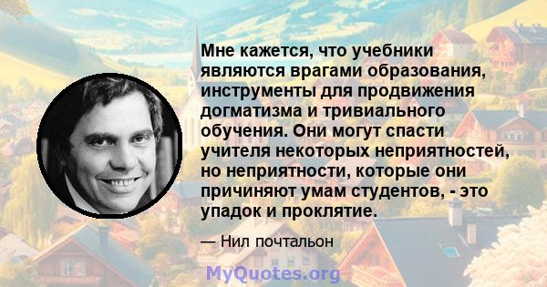 Мне кажется, что учебники являются врагами образования, инструменты для продвижения догматизма и тривиального обучения. Они могут спасти учителя некоторых неприятностей, но неприятности, которые они причиняют умам