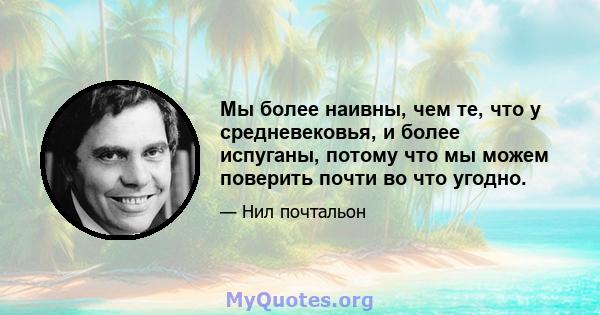 Мы более наивны, чем те, что у средневековья, и более испуганы, потому что мы можем поверить почти во что угодно.