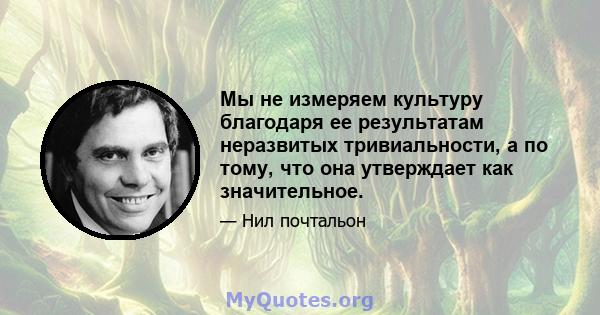 Мы не измеряем культуру благодаря ее результатам неразвитых тривиальности, а по тому, что она утверждает как значительное.