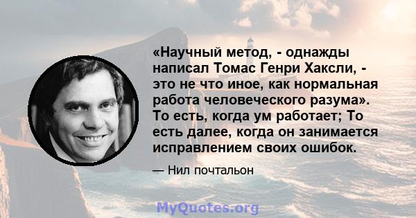 «Научный метод, - однажды написал Томас Генри Хаксли, - это не что иное, как нормальная работа человеческого разума». То есть, когда ум работает; То есть далее, когда он занимается исправлением своих ошибок.